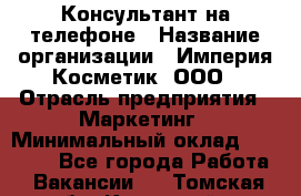 Консультант на телефоне › Название организации ­ Империя Косметик, ООО › Отрасль предприятия ­ Маркетинг › Минимальный оклад ­ 35 000 - Все города Работа » Вакансии   . Томская обл.,Кедровый г.